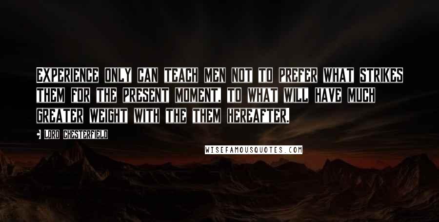 Lord Chesterfield Quotes: Experience only can teach men not to prefer what strikes them for the present moment, to what will have much greater weight with the them hereafter.