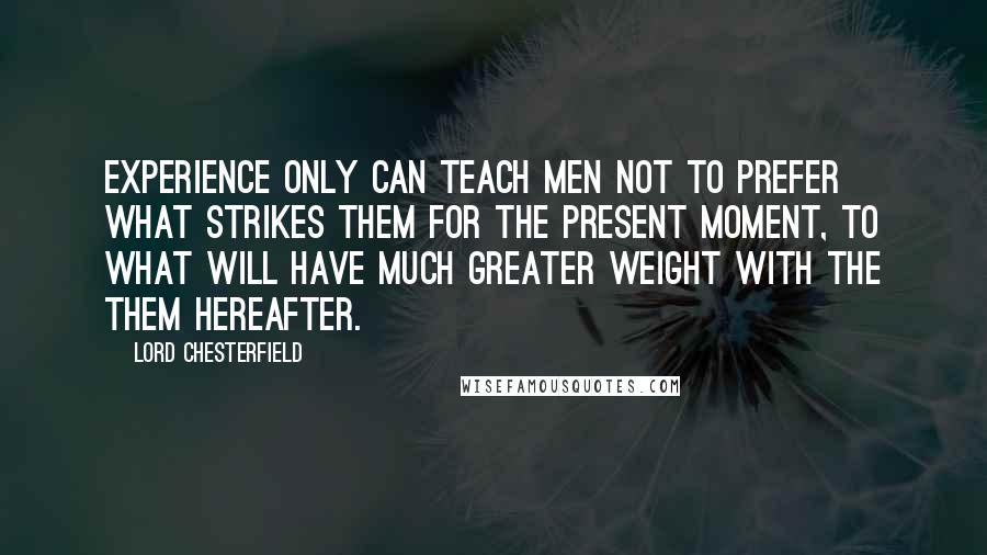 Lord Chesterfield Quotes: Experience only can teach men not to prefer what strikes them for the present moment, to what will have much greater weight with the them hereafter.