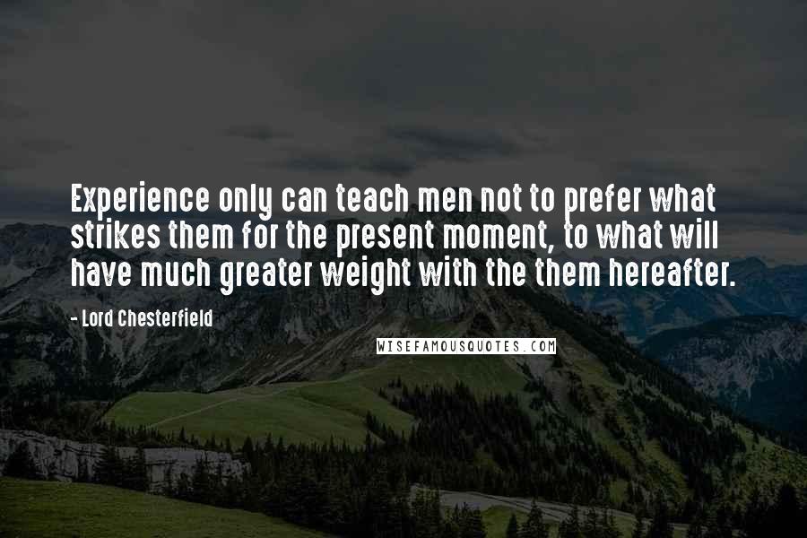 Lord Chesterfield Quotes: Experience only can teach men not to prefer what strikes them for the present moment, to what will have much greater weight with the them hereafter.