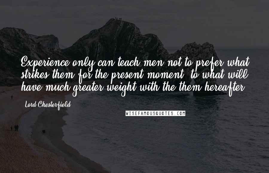 Lord Chesterfield Quotes: Experience only can teach men not to prefer what strikes them for the present moment, to what will have much greater weight with the them hereafter.