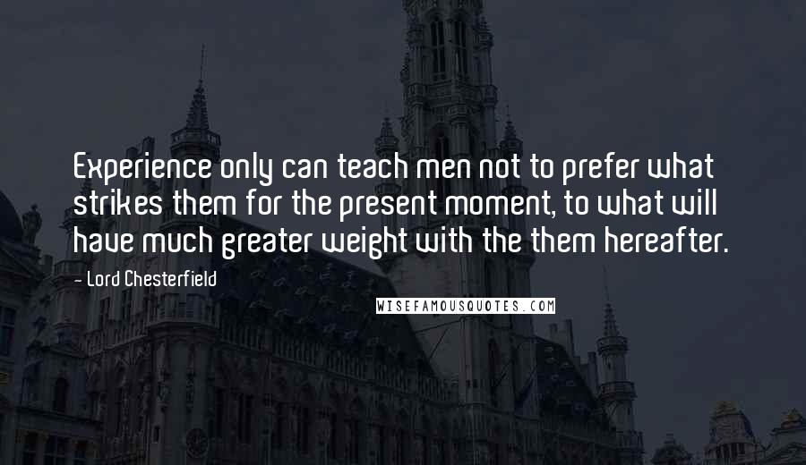 Lord Chesterfield Quotes: Experience only can teach men not to prefer what strikes them for the present moment, to what will have much greater weight with the them hereafter.