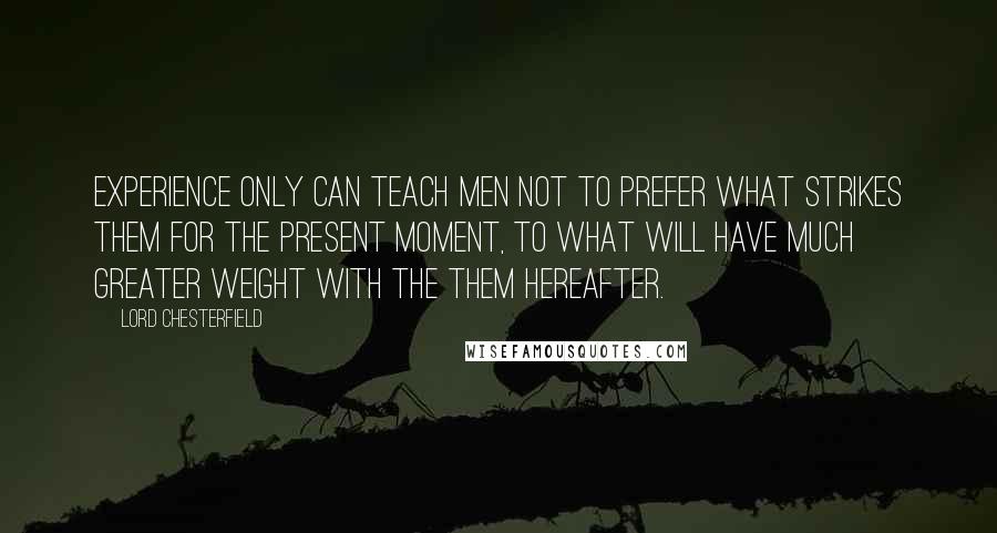 Lord Chesterfield Quotes: Experience only can teach men not to prefer what strikes them for the present moment, to what will have much greater weight with the them hereafter.