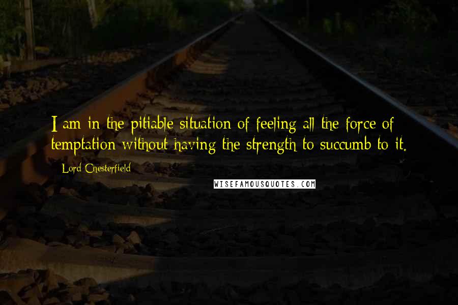 Lord Chesterfield Quotes: I am in the pitiable situation of feeling all the force of temptation without having the strength to succumb to it.