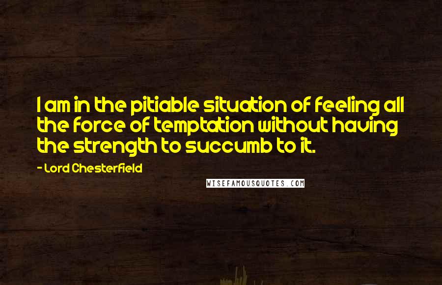 Lord Chesterfield Quotes: I am in the pitiable situation of feeling all the force of temptation without having the strength to succumb to it.