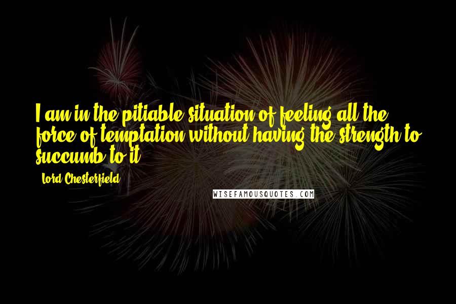 Lord Chesterfield Quotes: I am in the pitiable situation of feeling all the force of temptation without having the strength to succumb to it.