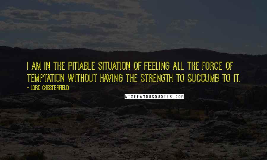 Lord Chesterfield Quotes: I am in the pitiable situation of feeling all the force of temptation without having the strength to succumb to it.