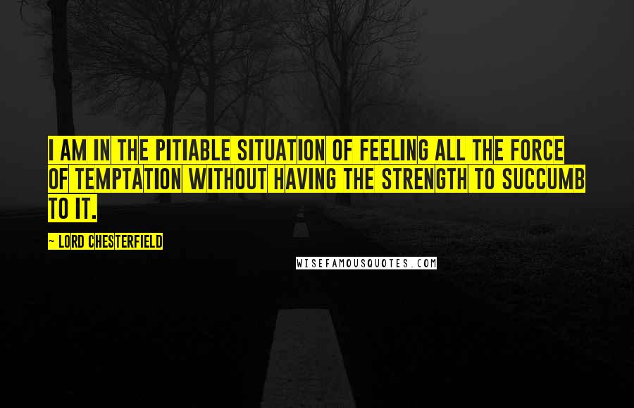 Lord Chesterfield Quotes: I am in the pitiable situation of feeling all the force of temptation without having the strength to succumb to it.