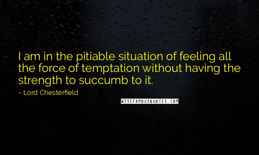 Lord Chesterfield Quotes: I am in the pitiable situation of feeling all the force of temptation without having the strength to succumb to it.