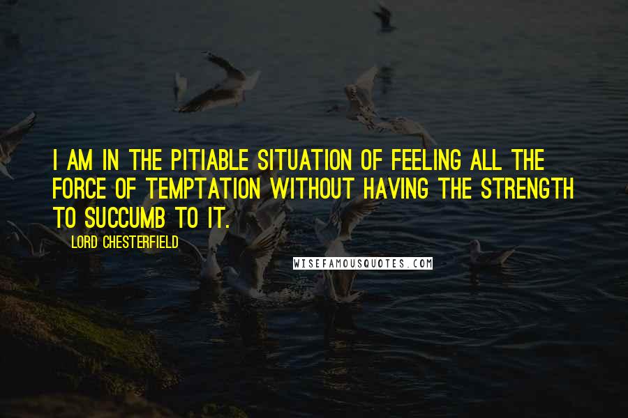 Lord Chesterfield Quotes: I am in the pitiable situation of feeling all the force of temptation without having the strength to succumb to it.