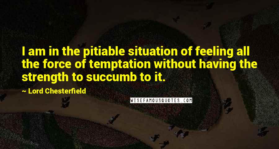 Lord Chesterfield Quotes: I am in the pitiable situation of feeling all the force of temptation without having the strength to succumb to it.