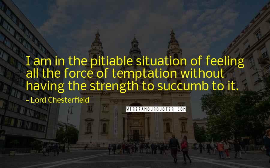 Lord Chesterfield Quotes: I am in the pitiable situation of feeling all the force of temptation without having the strength to succumb to it.