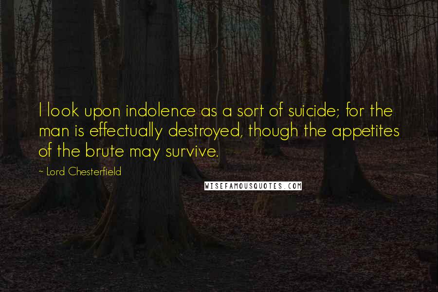 Lord Chesterfield Quotes: I look upon indolence as a sort of suicide; for the man is effectually destroyed, though the appetites of the brute may survive.