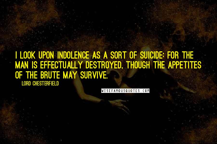 Lord Chesterfield Quotes: I look upon indolence as a sort of suicide; for the man is effectually destroyed, though the appetites of the brute may survive.