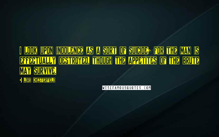 Lord Chesterfield Quotes: I look upon indolence as a sort of suicide; for the man is effectually destroyed, though the appetites of the brute may survive.