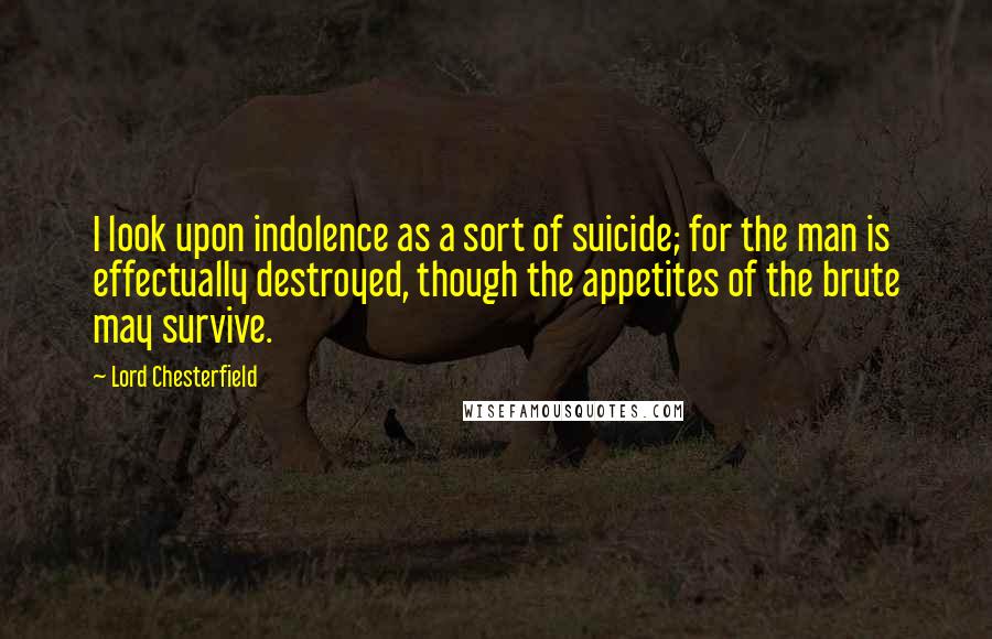 Lord Chesterfield Quotes: I look upon indolence as a sort of suicide; for the man is effectually destroyed, though the appetites of the brute may survive.