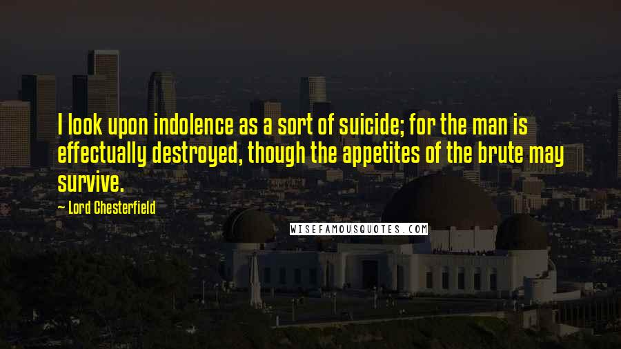 Lord Chesterfield Quotes: I look upon indolence as a sort of suicide; for the man is effectually destroyed, though the appetites of the brute may survive.