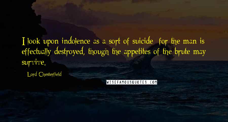 Lord Chesterfield Quotes: I look upon indolence as a sort of suicide; for the man is effectually destroyed, though the appetites of the brute may survive.