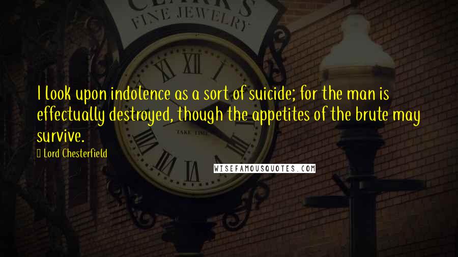 Lord Chesterfield Quotes: I look upon indolence as a sort of suicide; for the man is effectually destroyed, though the appetites of the brute may survive.