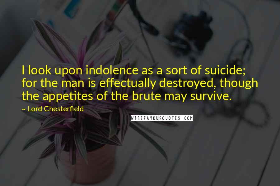 Lord Chesterfield Quotes: I look upon indolence as a sort of suicide; for the man is effectually destroyed, though the appetites of the brute may survive.