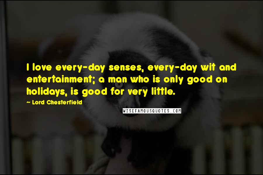 Lord Chesterfield Quotes: I love every-day senses, every-day wit and entertainment; a man who is only good on holidays, is good for very little.