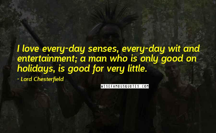 Lord Chesterfield Quotes: I love every-day senses, every-day wit and entertainment; a man who is only good on holidays, is good for very little.