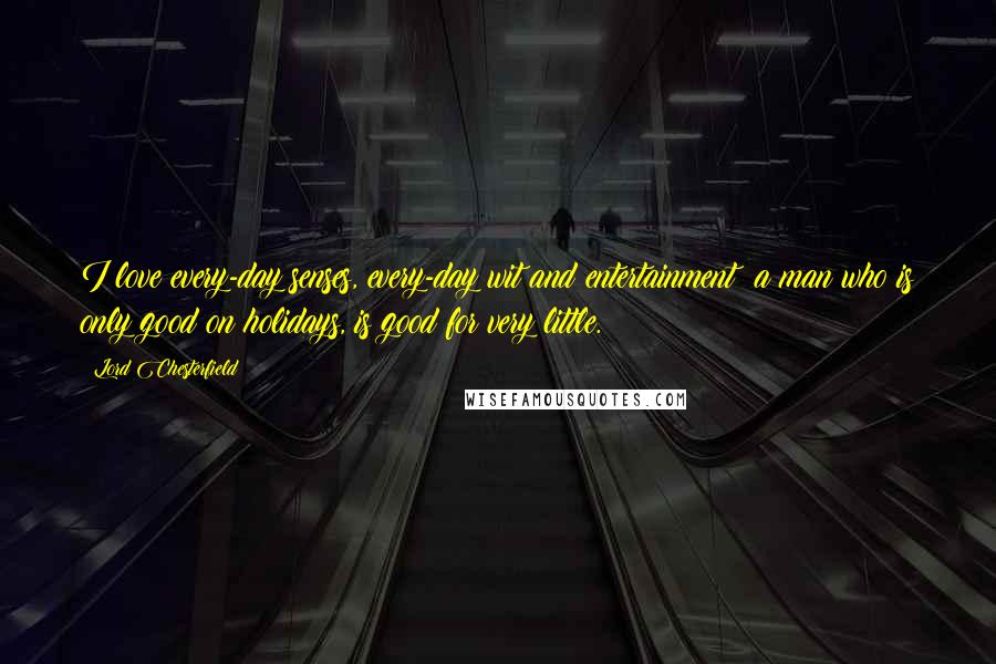 Lord Chesterfield Quotes: I love every-day senses, every-day wit and entertainment; a man who is only good on holidays, is good for very little.