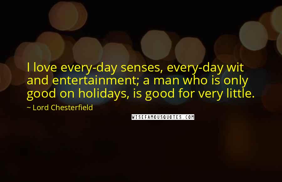 Lord Chesterfield Quotes: I love every-day senses, every-day wit and entertainment; a man who is only good on holidays, is good for very little.