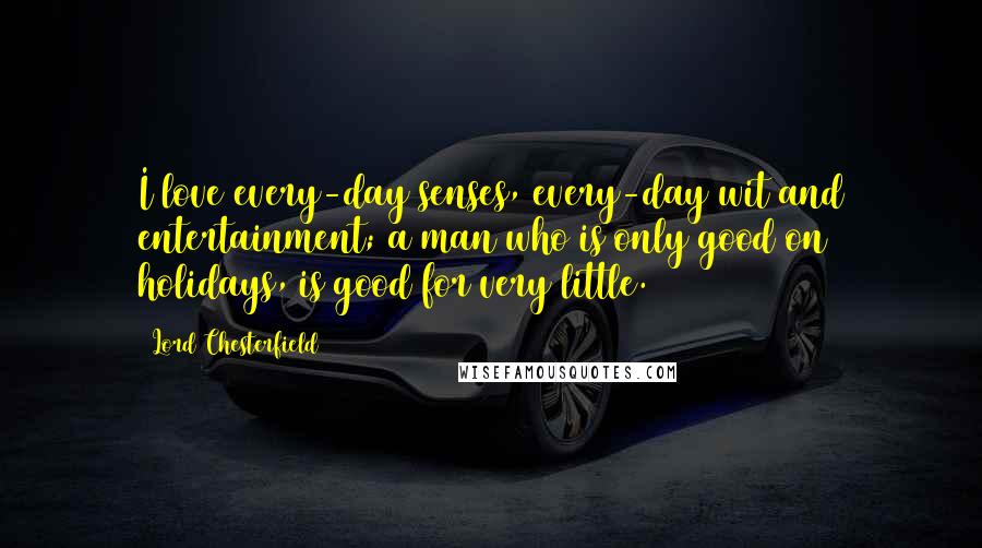 Lord Chesterfield Quotes: I love every-day senses, every-day wit and entertainment; a man who is only good on holidays, is good for very little.