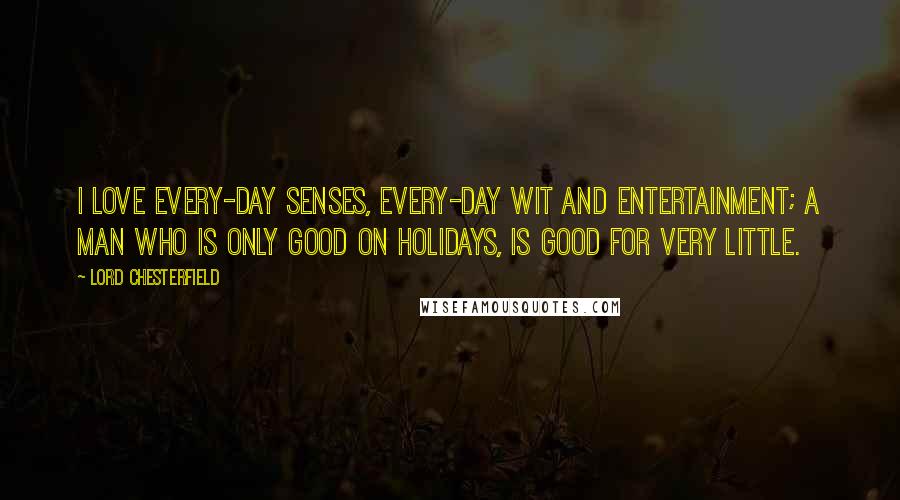 Lord Chesterfield Quotes: I love every-day senses, every-day wit and entertainment; a man who is only good on holidays, is good for very little.