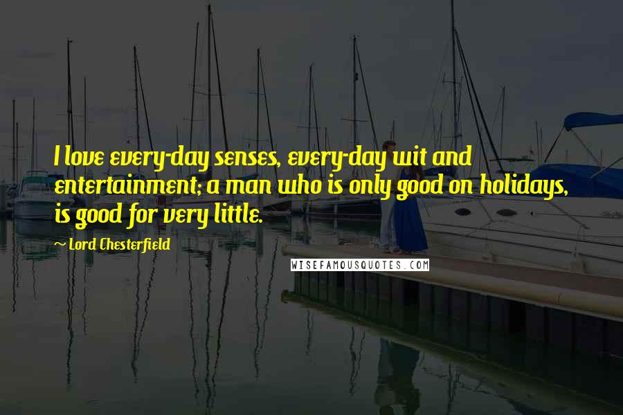 Lord Chesterfield Quotes: I love every-day senses, every-day wit and entertainment; a man who is only good on holidays, is good for very little.