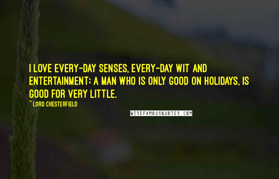 Lord Chesterfield Quotes: I love every-day senses, every-day wit and entertainment; a man who is only good on holidays, is good for very little.