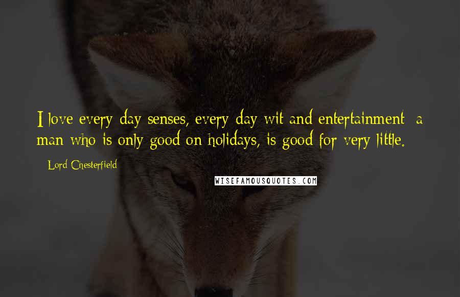 Lord Chesterfield Quotes: I love every-day senses, every-day wit and entertainment; a man who is only good on holidays, is good for very little.