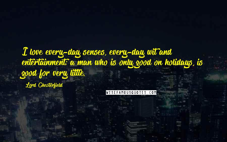 Lord Chesterfield Quotes: I love every-day senses, every-day wit and entertainment; a man who is only good on holidays, is good for very little.