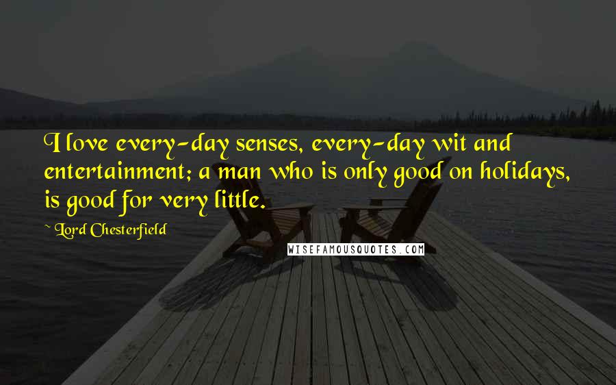 Lord Chesterfield Quotes: I love every-day senses, every-day wit and entertainment; a man who is only good on holidays, is good for very little.