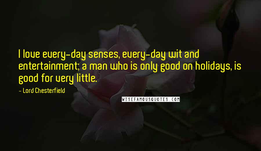 Lord Chesterfield Quotes: I love every-day senses, every-day wit and entertainment; a man who is only good on holidays, is good for very little.