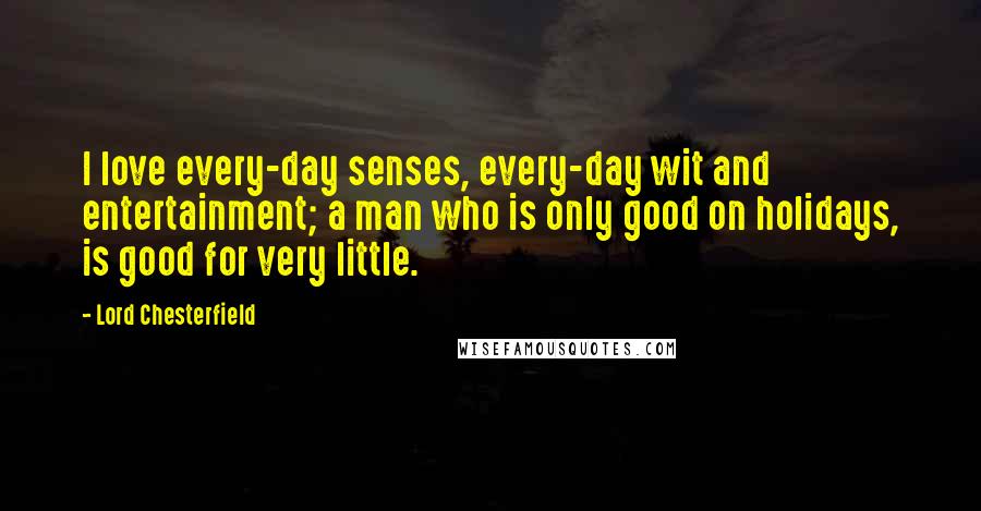 Lord Chesterfield Quotes: I love every-day senses, every-day wit and entertainment; a man who is only good on holidays, is good for very little.