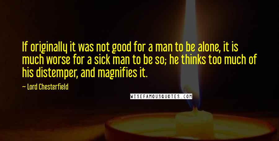 Lord Chesterfield Quotes: If originally it was not good for a man to be alone, it is much worse for a sick man to be so; he thinks too much of his distemper, and magnifies it.
