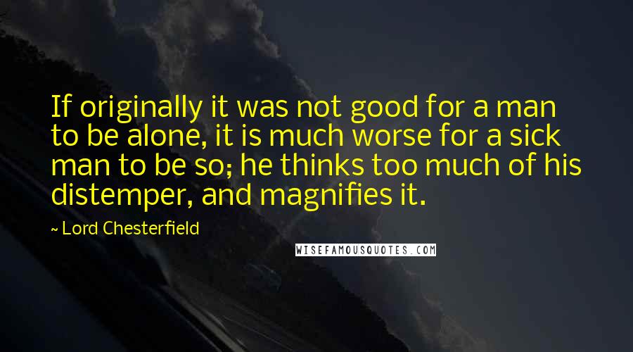 Lord Chesterfield Quotes: If originally it was not good for a man to be alone, it is much worse for a sick man to be so; he thinks too much of his distemper, and magnifies it.