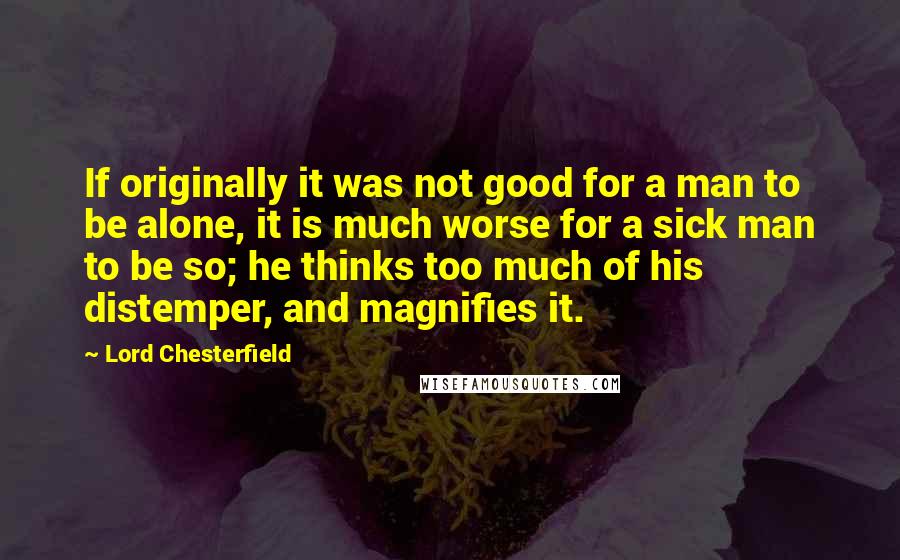 Lord Chesterfield Quotes: If originally it was not good for a man to be alone, it is much worse for a sick man to be so; he thinks too much of his distemper, and magnifies it.