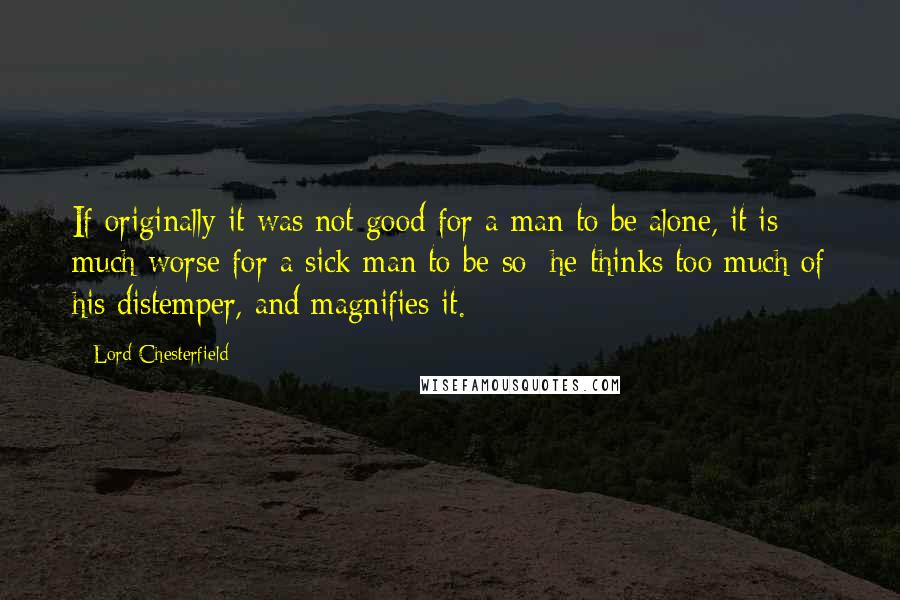 Lord Chesterfield Quotes: If originally it was not good for a man to be alone, it is much worse for a sick man to be so; he thinks too much of his distemper, and magnifies it.