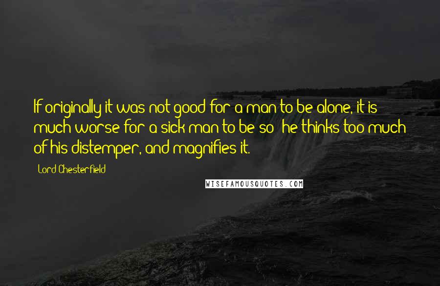 Lord Chesterfield Quotes: If originally it was not good for a man to be alone, it is much worse for a sick man to be so; he thinks too much of his distemper, and magnifies it.