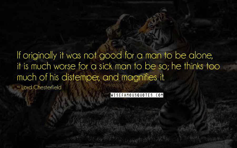 Lord Chesterfield Quotes: If originally it was not good for a man to be alone, it is much worse for a sick man to be so; he thinks too much of his distemper, and magnifies it.