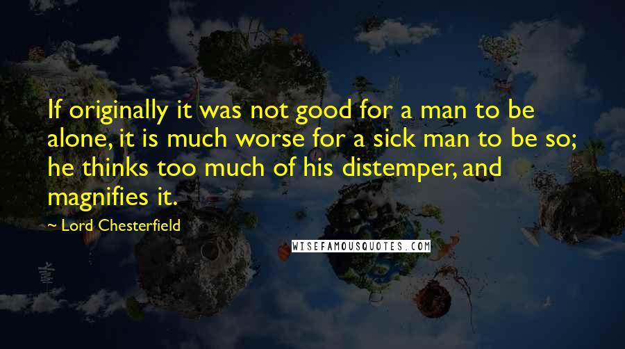 Lord Chesterfield Quotes: If originally it was not good for a man to be alone, it is much worse for a sick man to be so; he thinks too much of his distemper, and magnifies it.