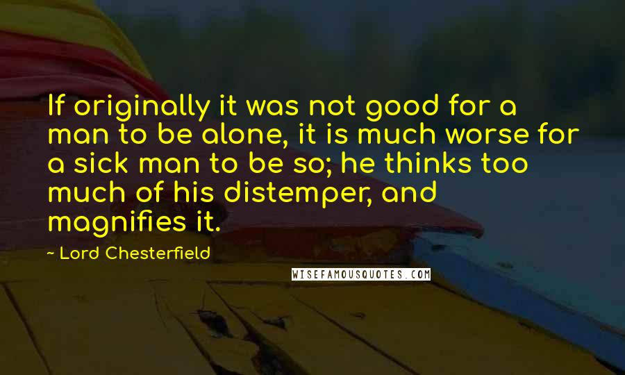 Lord Chesterfield Quotes: If originally it was not good for a man to be alone, it is much worse for a sick man to be so; he thinks too much of his distemper, and magnifies it.