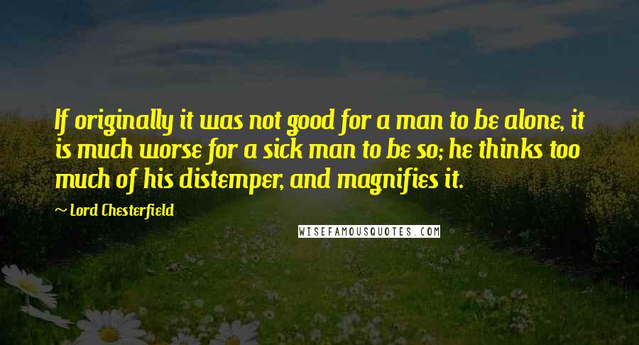 Lord Chesterfield Quotes: If originally it was not good for a man to be alone, it is much worse for a sick man to be so; he thinks too much of his distemper, and magnifies it.