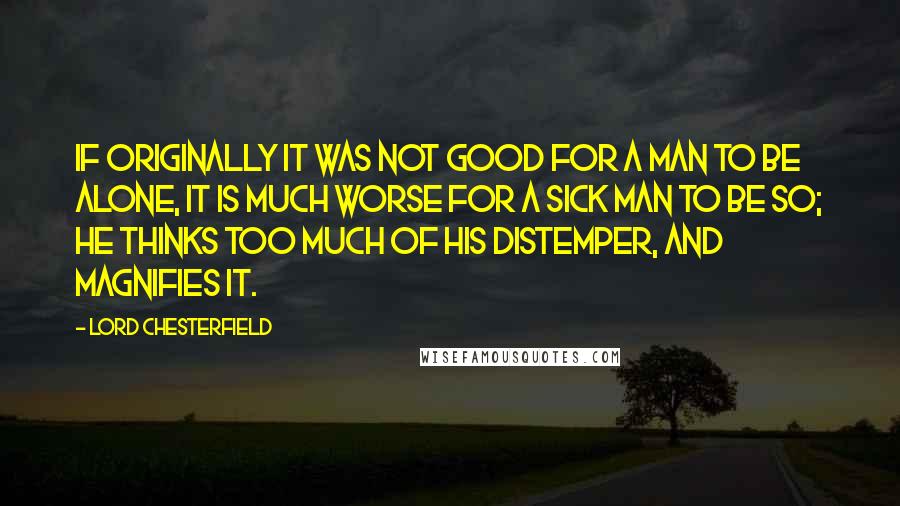 Lord Chesterfield Quotes: If originally it was not good for a man to be alone, it is much worse for a sick man to be so; he thinks too much of his distemper, and magnifies it.