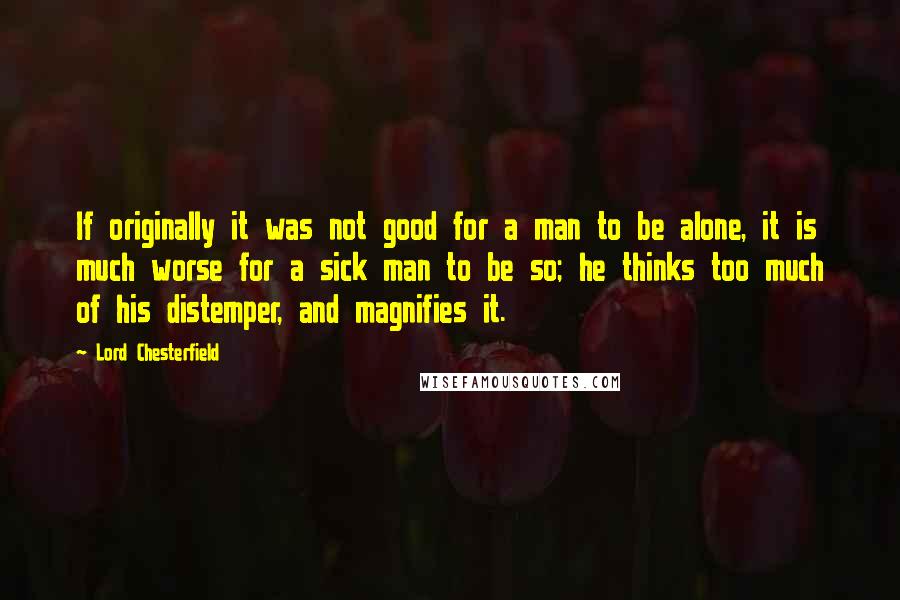 Lord Chesterfield Quotes: If originally it was not good for a man to be alone, it is much worse for a sick man to be so; he thinks too much of his distemper, and magnifies it.