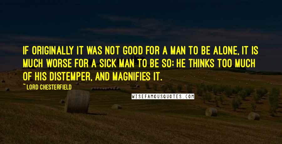 Lord Chesterfield Quotes: If originally it was not good for a man to be alone, it is much worse for a sick man to be so; he thinks too much of his distemper, and magnifies it.
