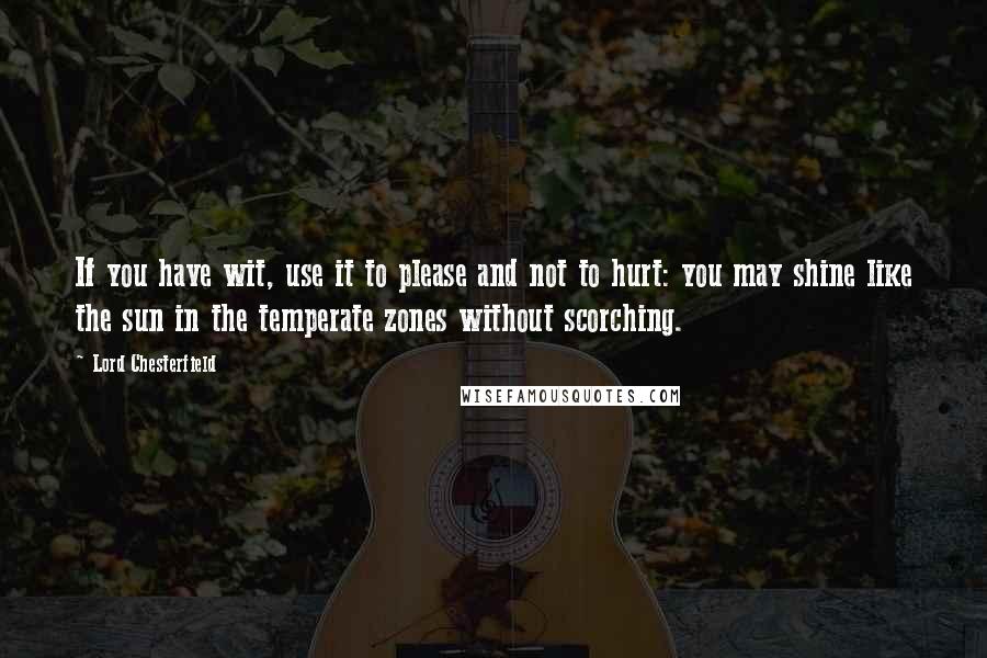 Lord Chesterfield Quotes: If you have wit, use it to please and not to hurt: you may shine like the sun in the temperate zones without scorching.