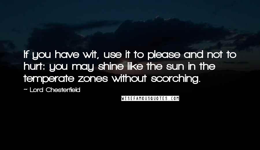 Lord Chesterfield Quotes: If you have wit, use it to please and not to hurt: you may shine like the sun in the temperate zones without scorching.